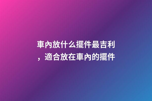 車內放什么擺件最吉利，適合放在車內的擺件